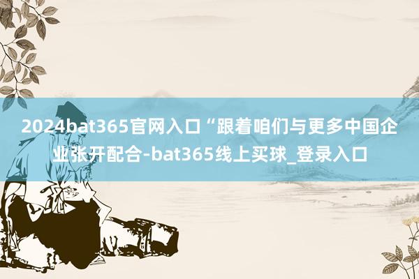 2024bat365官网入口　　“跟着咱们与更多中国企业张开配合-bat365线上买球_登录入口