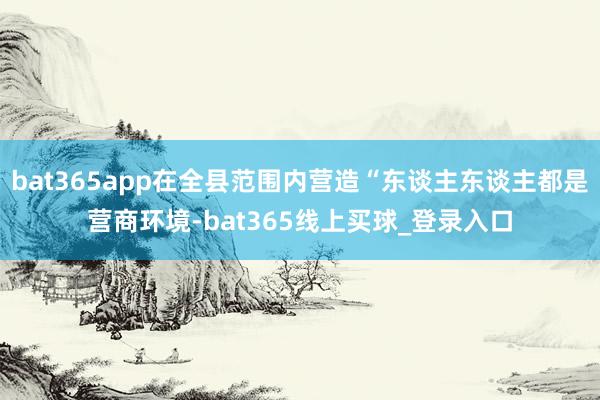 bat365app在全县范围内营造“东谈主东谈主都是营商环境-bat365线上买球_登录入口 bat365app在全县范围内营造“东谈主东谈主都是营商环境-bat365线上买球_登录入口