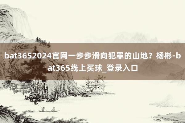 bat3652024官网一步步滑向犯罪的山地?杨彬-bat365线上买球_登录入口 bat3652024官网一步步滑向犯罪的山地?杨彬-bat365线上买球_登录入口