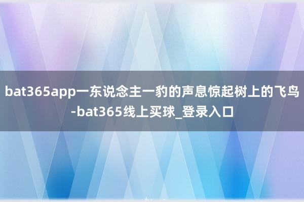 bat365app一东说念主一豹的声息惊起树上的飞鸟-bat365线上买球_登录入口 bat365app一东说念主一豹的声息惊起树上的飞鸟-bat365线上买球_登录入口