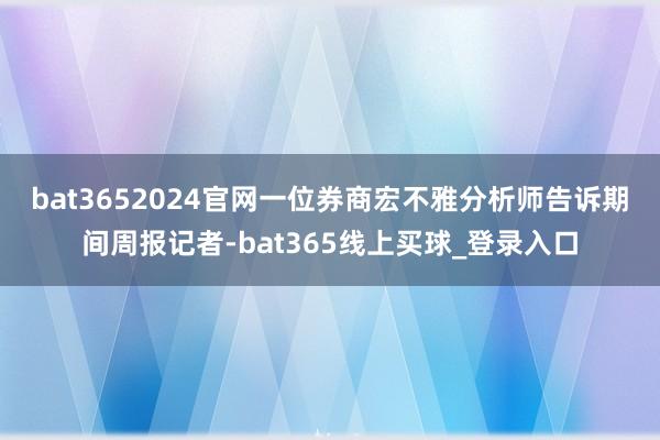 bat3652024官网 一位券商宏不雅分析师告诉期间周报记者-bat365线上买球_登录入口 bat3652024官网 一位券商宏不雅分析师告诉期间周报记者-bat365线上买球_登录入口