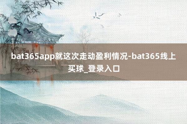 bat365app　　就这次走动盈利情况-bat365线上买球_登录入口
