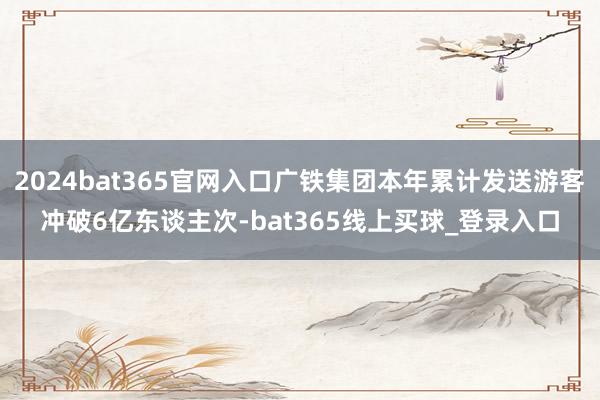 2024bat365官网入口广铁集团本年累计发送游客冲破6亿东谈主次-bat365线上买球_登录入口 2024bat365官网入口广铁集团本年累计发送游客冲破6亿东谈主次-bat365线上买球_登录入口