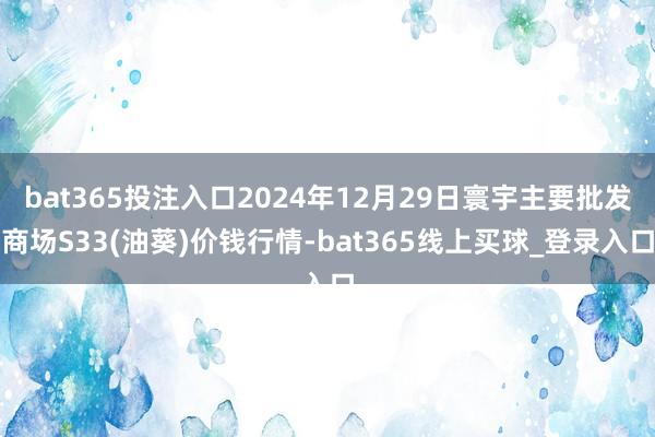 bat365投注入口2024年12月29日寰宇主要批发商场S33(油葵)价钱行情-bat365线上买球_登录入口 bat365投注入口2024年12月29日寰宇主要批发商场S33(油葵)价钱行情-bat365线上买球_登录入口
