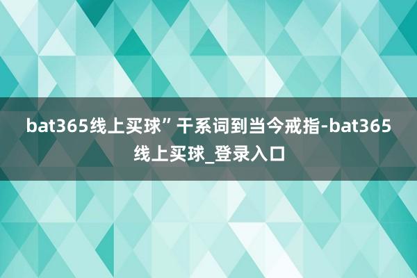 bat365线上买球” 干系词到当今戒指-bat365线上买球_登录入口 bat365线上买球” 干系词到当今戒指-bat365线上买球_登录入口