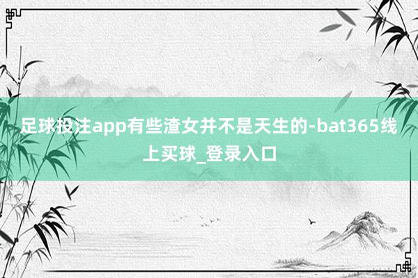 足球投注app有些渣女并不是天生的-bat365线上买球_登录入口