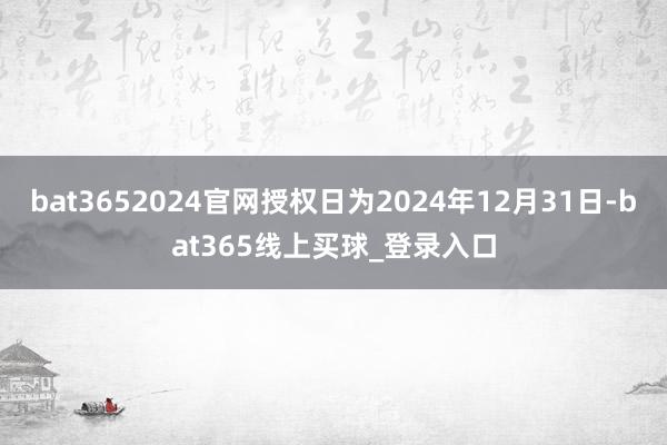 bat3652024官网授权日为2024年12月31日-bat365线上买球_登录入口