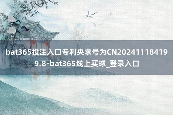 bat365投注入口专利央求号为CN202411184199.8-bat365线上买球_登录入口
