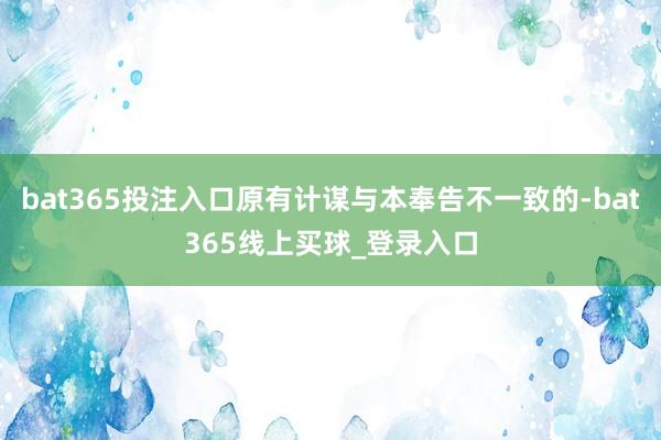 bat365投注入口原有计谋与本奉告不一致的-bat365线上买球_登录入口
