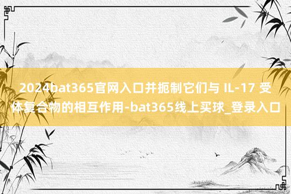 2024bat365官网入口并扼制它们与 IL-17 受体复合物的相互作用-bat365线上买球_登录入口