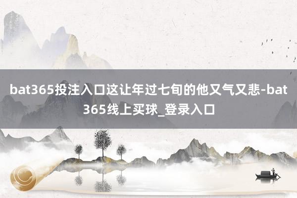 bat365投注入口这让年过七旬的他又气又悲-bat365线上买球_登录入口