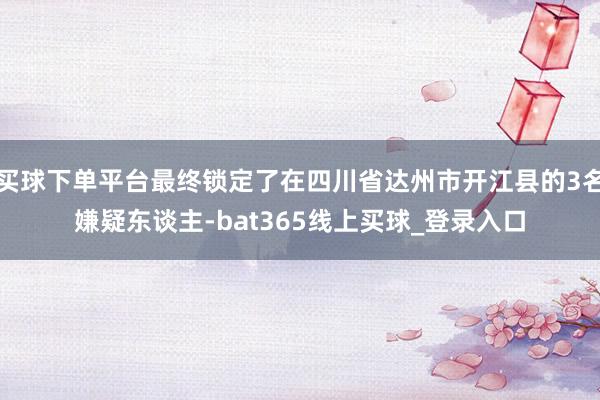 买球下单平台最终锁定了在四川省达州市开江县的3名嫌疑东谈主-bat365线上买球_登录入口