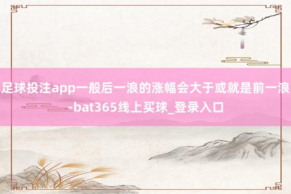 足球投注app一般后一浪的涨幅会大于或就是前一浪-bat365线上买球_登录入口