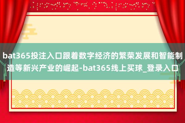 bat365投注入口跟着数字经济的繁荣发展和智能制造等新兴产业的崛起-bat365线上买球_登录入口