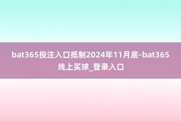 bat365投注入口抵制2024年11月底-bat365线上买球_登录入口 bat365投注入口抵制2024年11月底-bat365线上买球_登录入口