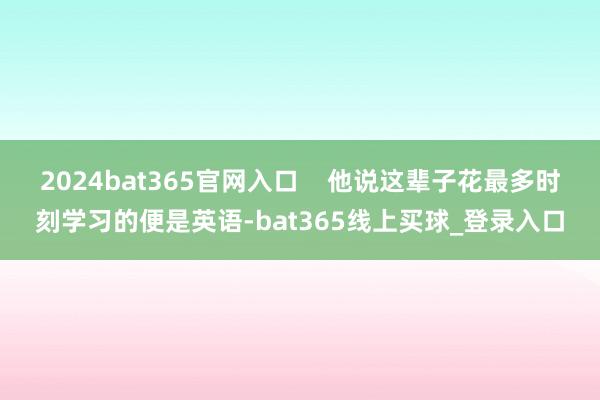 2024bat365官网入口    他说这辈子花最多时刻学习的便是英语-bat365线上买球_登录入口