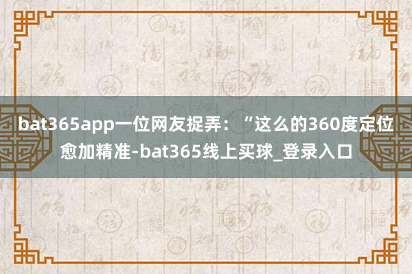bat365app一位网友捉弄:“这么的360度定位愈加精准-bat365线上买球_登录入口