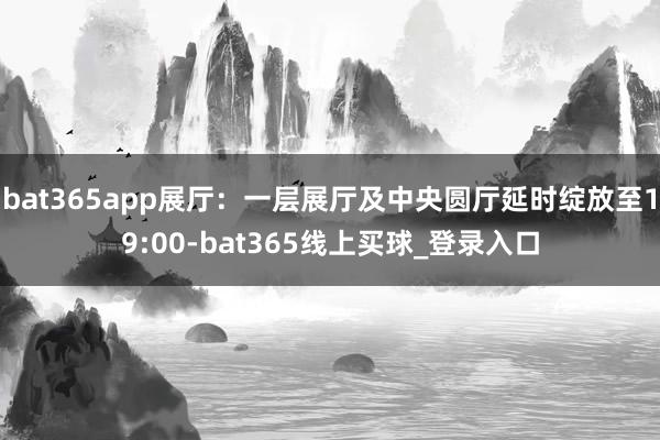 bat365app展厅：一层展厅及中央圆厅延时绽放至19:00-bat365线上买球_登录入口