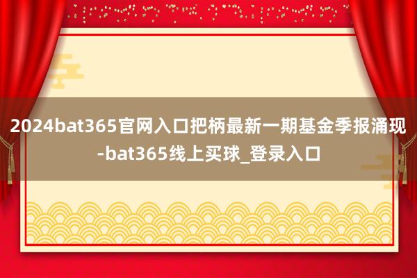 2024bat365官网入口把柄最新一期基金季报涌现-bat365线上买球_登录入口
