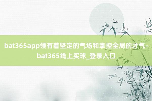 bat365app领有着坚定的气场和掌控全局的才气-bat365线上买球_登录入口