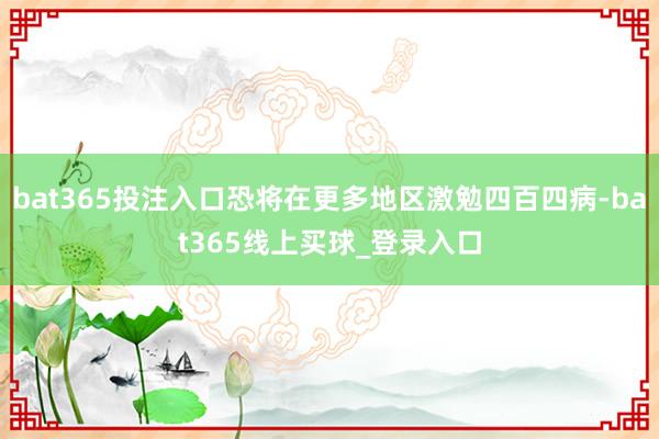 bat365投注入口恐将在更多地区激勉四百四病-bat365线上买球_登录入口