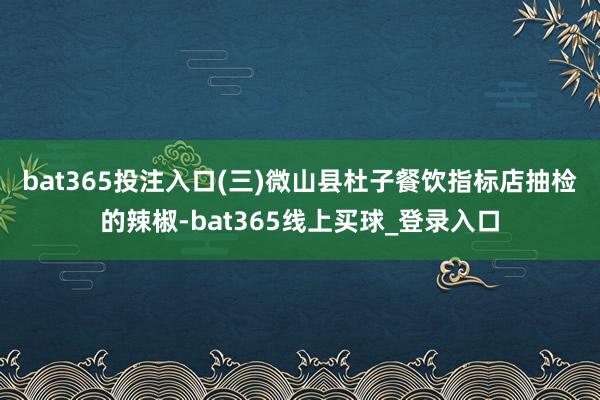 bat365投注入口　　(三)微山县杜子餐饮指标店抽检的辣椒-bat365线上买球_登录入口
