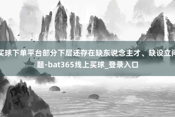 买球下单平台部分下层还存在缺东说念主才、缺设立问题-bat365线上买球_登录入口