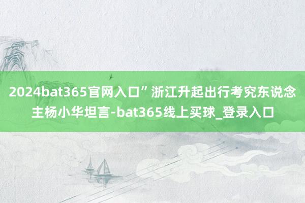 2024bat365官网入口”浙江升起出行考究东说念主杨小华坦言-bat365线上买球_登录入口