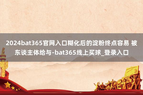 2024bat365官网入口糊化后的淀粉终点容易 被东谈主体给与-bat365线上买球_登录入口