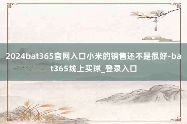 2024bat365官网入口小米的销售还不是很好-bat365线上买球_登录入口