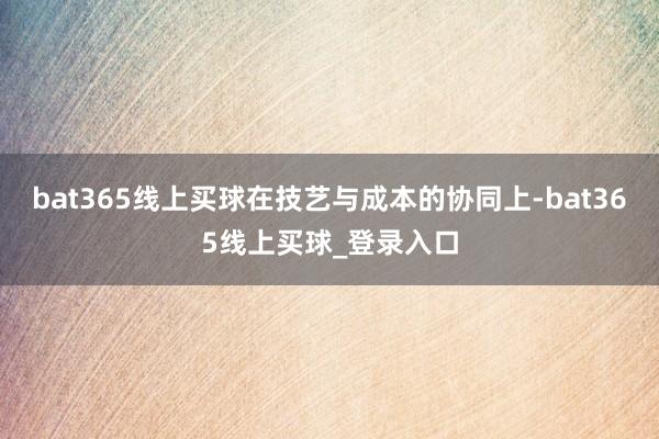 bat365线上买球在技艺与成本的协同上-bat365线上买球_登录入口