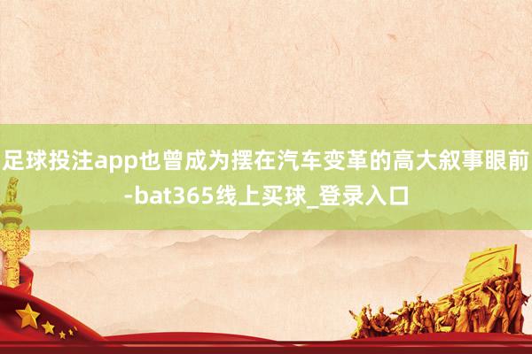 足球投注app也曾成为摆在汽车变革的高大叙事眼前-bat365线上买球_登录入口