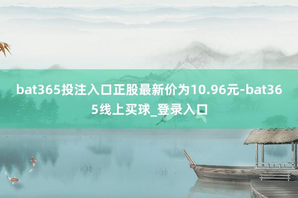 bat365投注入口正股最新价为10.96元-bat365线上买球_登录入口