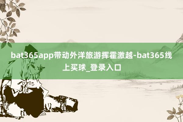 bat365app带动外洋旅游挥霍激越-bat365线上买球_登录入口