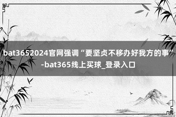 bat3652024官网强调“要坚贞不移办好我方的事”-bat365线上买球_登录入口