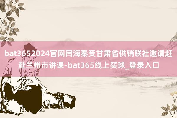 bat3652024官网闫海秦受甘肃省供销联社邀请赶赴兰州市讲课-bat365线上买球_登录入口