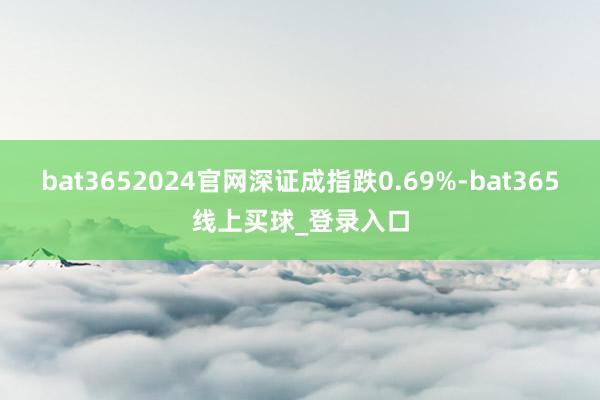 bat3652024官网深证成指跌0.69%-bat365线上买球_登录入口