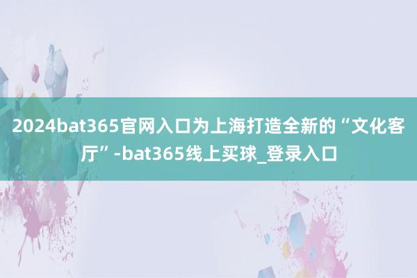 2024bat365官网入口为上海打造全新的“文化客厅”-bat365线上买球_登录入口