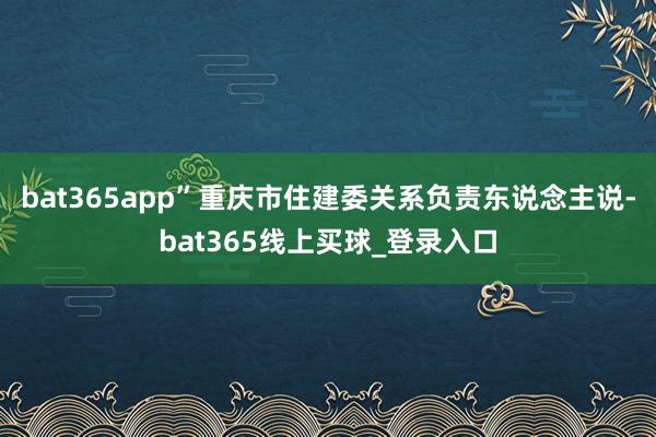 bat365app”重庆市住建委关系负责东说念主说-bat365线上买球_登录入口