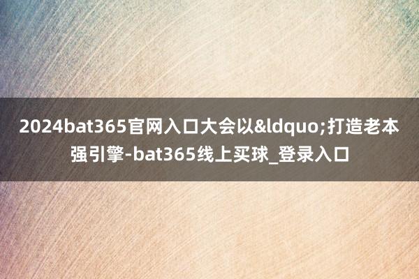 2024bat365官网入口大会以&ldquo;打造老本强引擎-bat365线上买球_登录入口