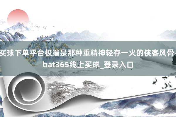 买球下单平台极端是那种重精神轻存一火的侠客风骨-bat365线上买球_登录入口