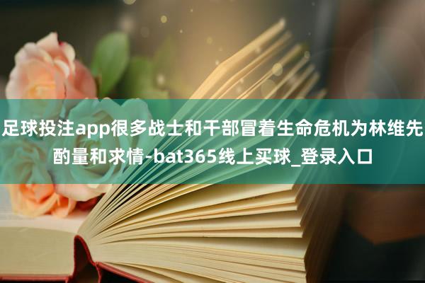 足球投注app很多战士和干部冒着生命危机为林维先酌量和求情-bat365线上买球_登录入口