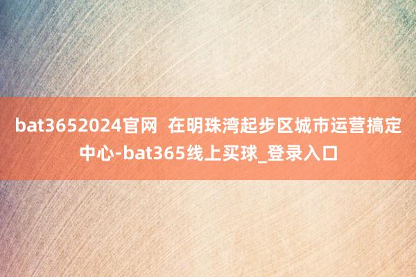 bat3652024官网  在明珠湾起步区城市运营搞定中心-bat365线上买球_登录入口
