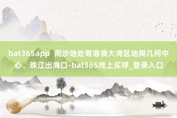bat365app  南沙地处粤港澳大湾区地舆几何中心、珠江出海口-bat365线上买球_登录入口