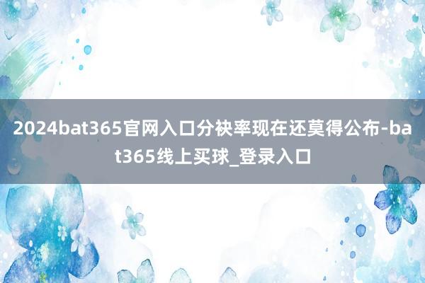 2024bat365官网入口分袂率现在还莫得公布-bat365线上买球_登录入口
