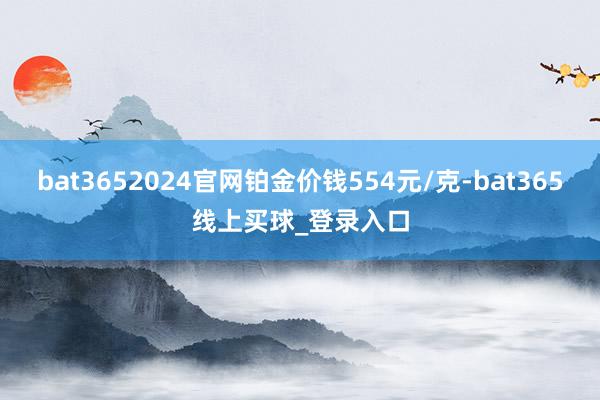 bat3652024官网铂金价钱554元/克-bat365线上买球_登录入口