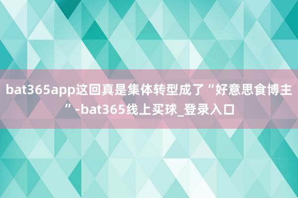 bat365app这回真是集体转型成了“好意思食博主”-bat365线上买球_登录入口