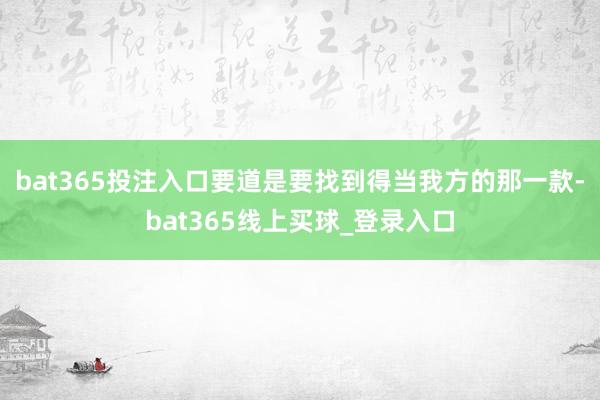 bat365投注入口要道是要找到得当我方的那一款-bat365线上买球_登录入口